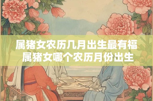 属猪女农历几月出生最有福 属猪女哪个农历月份出生最幸福