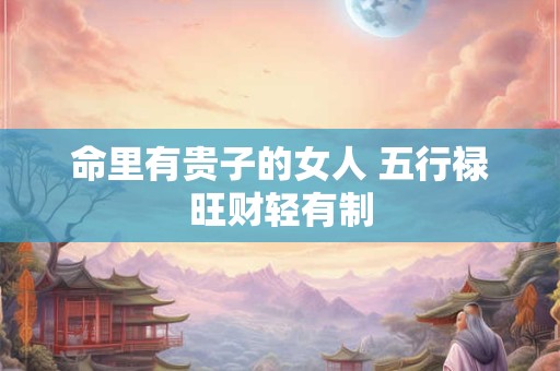 详细阅读:命里有贵子的女人 五行禄旺财轻有制 命里有贵子的女人 五行禄旺财轻有制