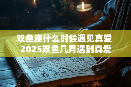 双鱼座什么时候遇见真爱 2025双鱼几月遇到真爱