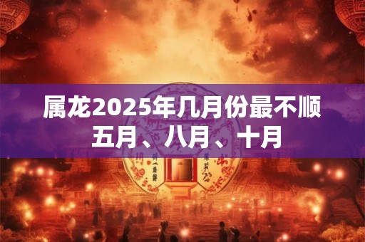属龙2025年几月份最不顺 五月、八月、十月