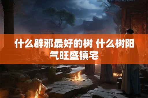什么辟邪最好的树 什么树阳气旺盛镇宅