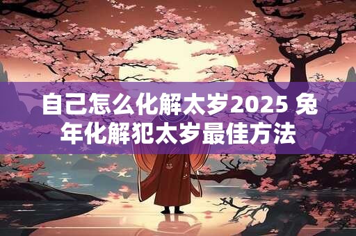 自己怎么化解太岁2025 兔年化解犯太岁最佳方法