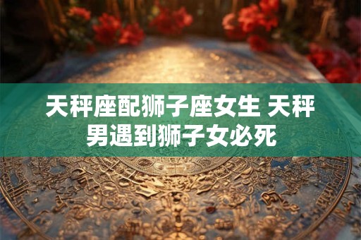 天秤座配狮子座女生 天秤男遇到狮子女必死