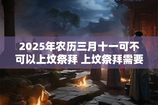 2025年农历三月十一可不可以上坟祭拜 上坟祭拜需要准备哪些东西