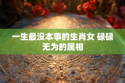 一生最没本事的生肖女 碌碌无为的属相