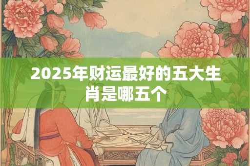 2025年财运最好的五大生肖是哪五个