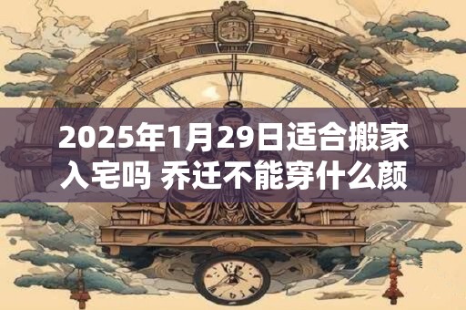 2025年1月29日适合搬家入宅吗 乔迁不能穿什么颜色