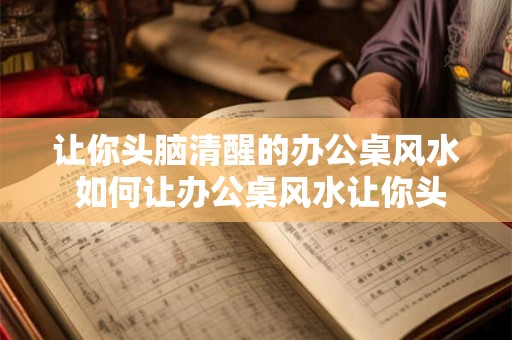 让你头脑清醒的办公桌风水 如何让办公桌风水让你头脑清醒