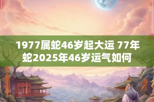 1977属蛇46岁起大运 77年蛇2025年46岁运气如何
