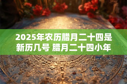 2025年农历腊月二十四是新历几号 腊月二十四小年的风俗