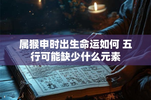 属猴申时出生命运如何 五行可能缺少什么元素