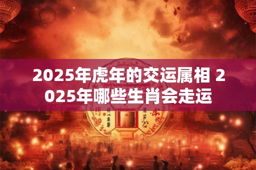 2025年虎年的交运属相 2025年哪些生肖会走运