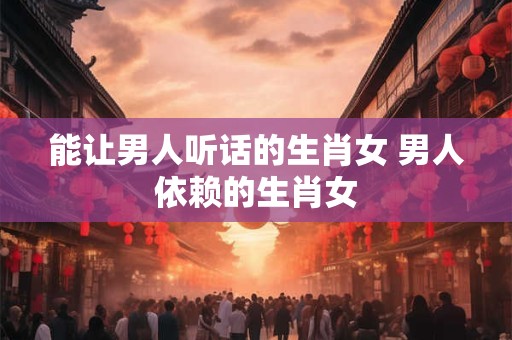 能让男人听话的生肖女 男人依赖的生肖女