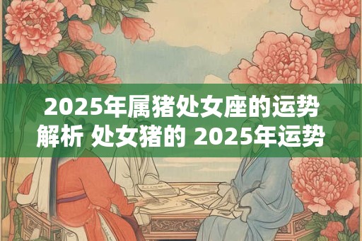 2025年属猪处女座的运势解析 处女猪的 2025年运势建议