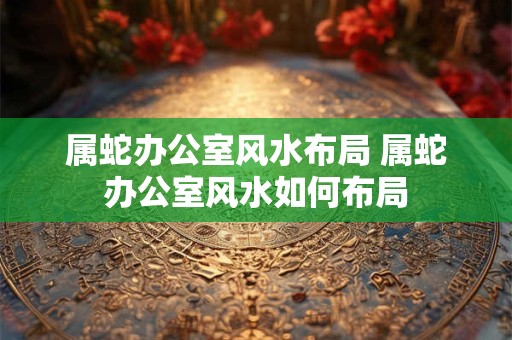 属蛇办公室风水布局 属蛇办公室风水如何布局