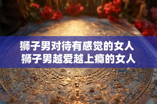 狮子男对待有感觉的女人 狮子男越爱越上瘾的女人