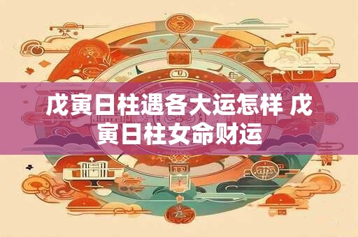 戊寅日柱遇各大运怎样 戊寅日柱女命财运 戊寅日柱遇各大运怎样 戊寅日柱女命财运