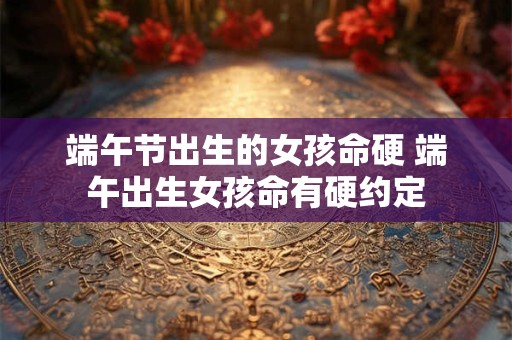 端午节出生的女孩命硬 端午出生女孩命有硬约定