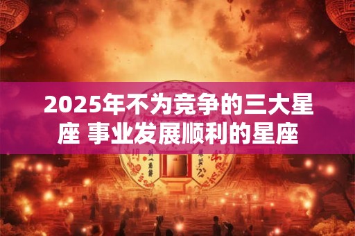 2025年不为竞争的三大星座 事业发展顺利的星座