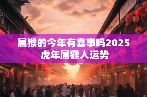 属猴的今年有喜事吗2025 虎年属猴人运势