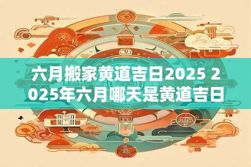 六月搬家黄道吉日2025 2025年六月哪天是黄道吉日搬家