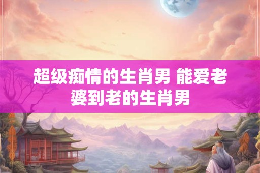 超级痴情的生肖男 能爱老婆到老的生肖男