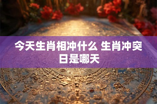 今天生肖相冲什么 生肖冲突日是哪天