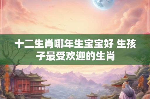 十二生肖哪年生宝宝好 生孩子最受欢迎的生肖