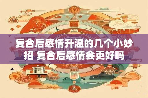 复合后感情升温的几个小妙招 复合后感情会更好吗