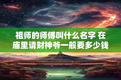 祖师的师傅叫什么名字 在庙里请财神爷一般要多少钱