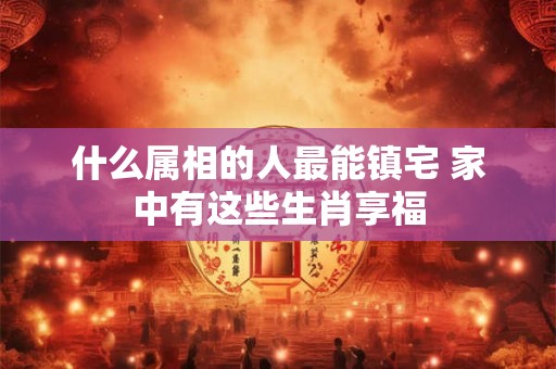 什么属相的人最能镇宅 家中有这些生肖享福