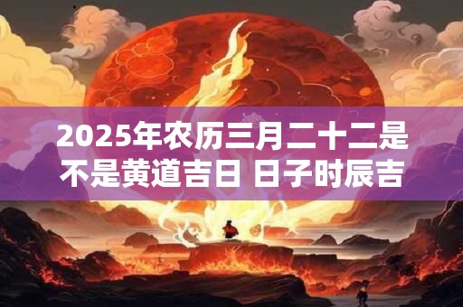 2025年农历三月二十二是不是黄道吉日 日子时辰吉凶如何