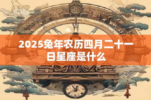 2025兔年农历四月二十一日星座是什么