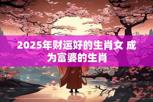 2025年财运好的生肖女 成为富婆的生肖