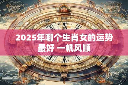 2025年哪个生肖女的运势最好 一帆风顺