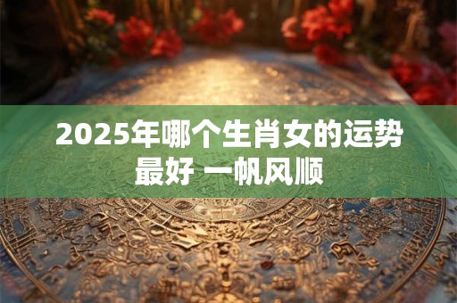 2025年哪个生肖女的运势最好 一帆风顺