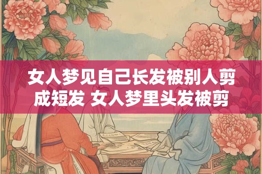女人梦见自己长发被别人剪成短发 女人梦里头发被剪断意味着什么