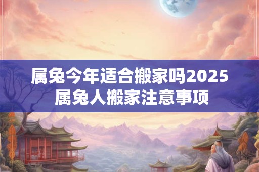 属兔今年适合搬家吗2025 属兔人搬家注意事项