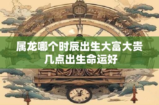属龙哪个时辰出生大富大贵 几点出生命运好
