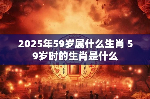 2025年59岁属什么生肖 59岁时的生肖是什么