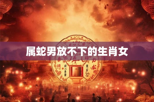 属蛇男放不下的生肖女