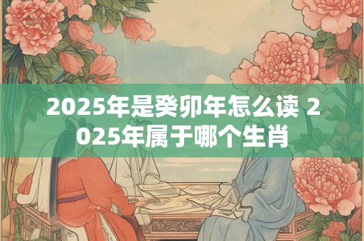 2025年是癸卯年怎么读 2025年属于哪个生肖