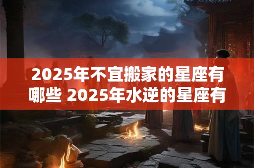 2025年不宜搬家的星座有哪些 2025年水逆的星座有哪些 2025年不宜搬家的星座有哪些 2025年水逆的星座有哪些