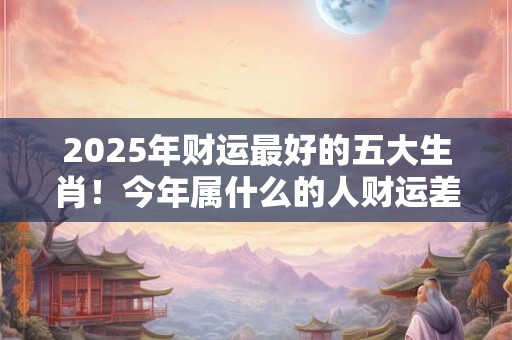 2025年财运最好的五大生肖！今年属什么的人财运差劲儿