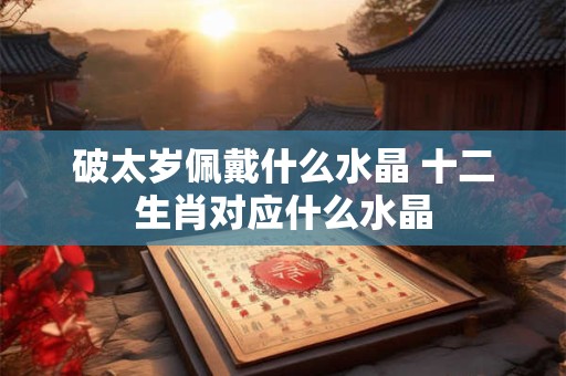 破太岁佩戴什么水晶 十二生肖对应什么水晶 破太岁佩戴什么水晶 十二生肖对应什么水晶