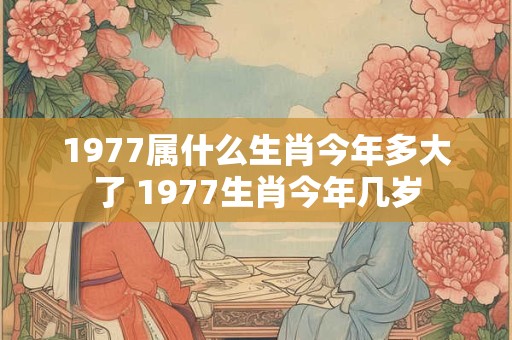 1977属什么生肖今年多大了 1977生肖今年几岁