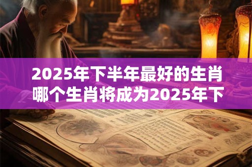 2025年下半年最好的生肖 哪个生肖将成为2025年下半年的幸运儿