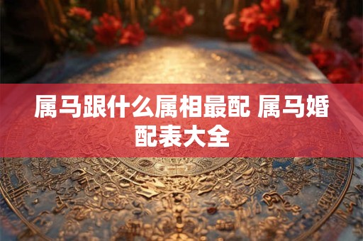 属马跟什么属相最配 属马婚配表大全