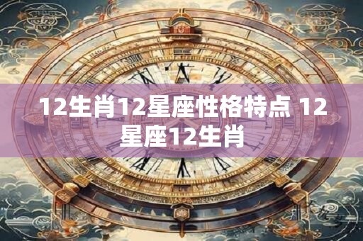 12生肖12星座性格特点 12星座12生肖 12生肖12星座性格特点 12星座12生肖