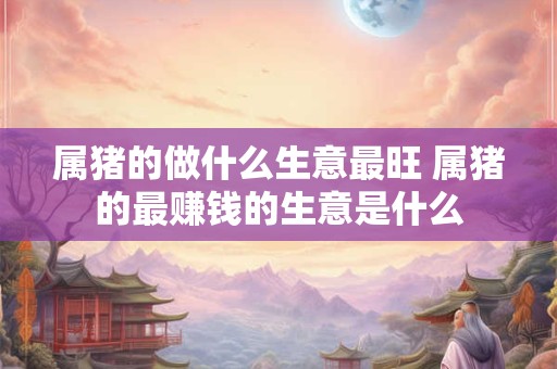 属猪的做什么生意最旺 属猪的最赚钱的生意是什么